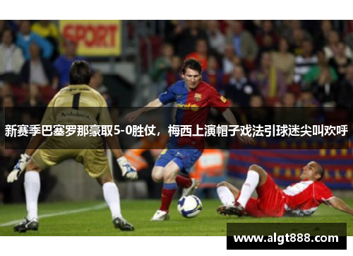 新赛季巴塞罗那豪取5-0胜仗，梅西上演帽子戏法引球迷尖叫欢呼