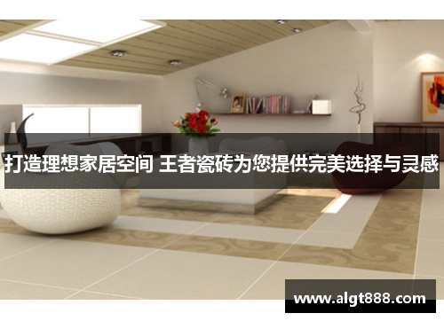 打造理想家居空间 王者瓷砖为您提供完美选择与灵感