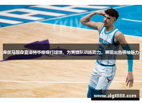 库兹马现身夏洛特华维银行球馆，为黄蜂队训练助力，展现出色领袖魅力