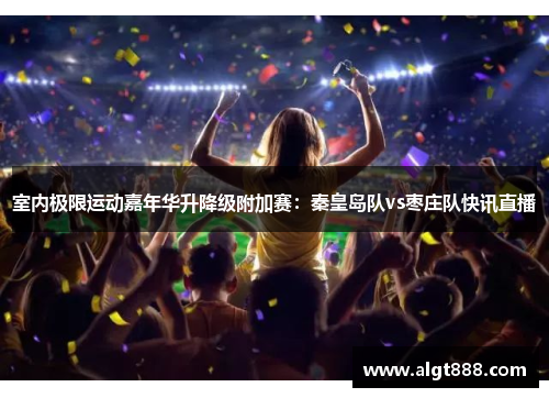 室内极限运动嘉年华升降级附加赛：秦皇岛队vs枣庄队快讯直播