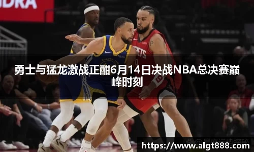 勇士与猛龙激战正酣6月14日决战NBA总决赛巅峰时刻